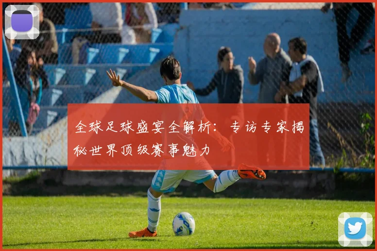 全球足球盛宴全解析：专访专家揭秘世界顶级赛事魅力