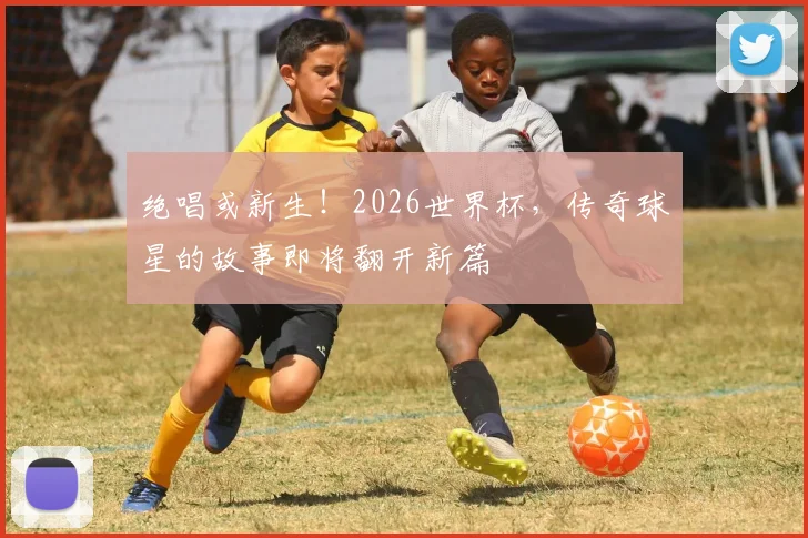 绝唱或新生！2026世界杯，传奇球星的故事即将翻开新篇